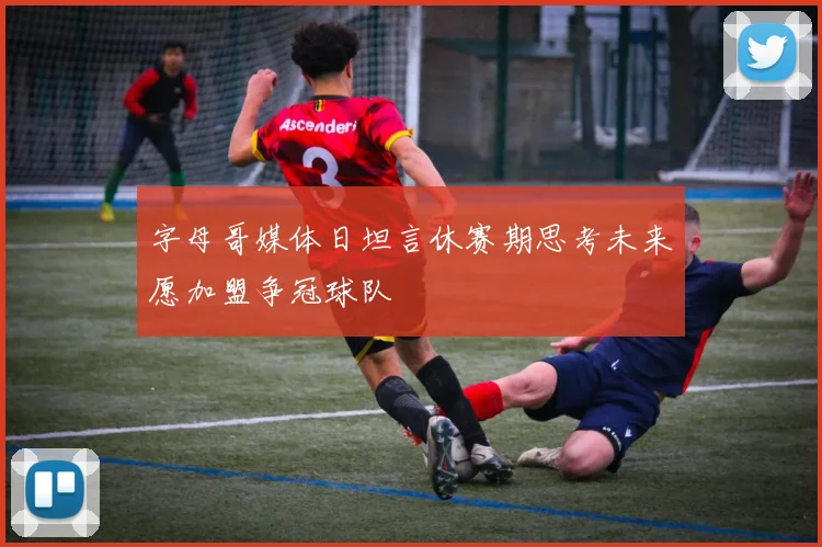 字母哥媒体日坦言休赛期思考未来愿加盟争冠球队