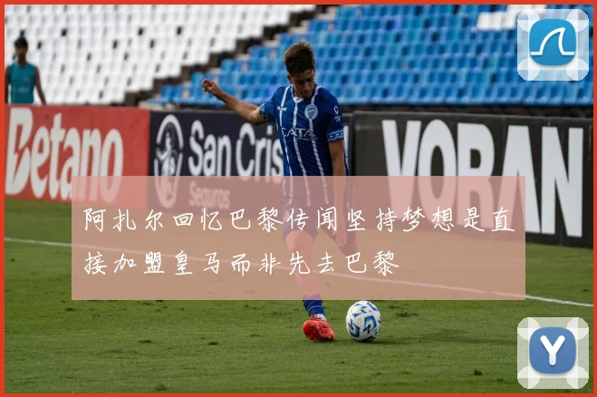 阿扎尔回忆巴黎传闻坚持梦想是直接加盟皇马而非先去巴黎