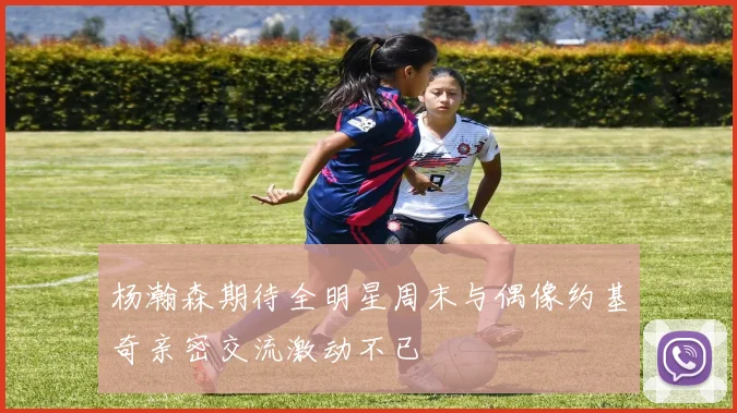 杨瀚森期待全明星周末与偶像约基奇亲密交流激动不已