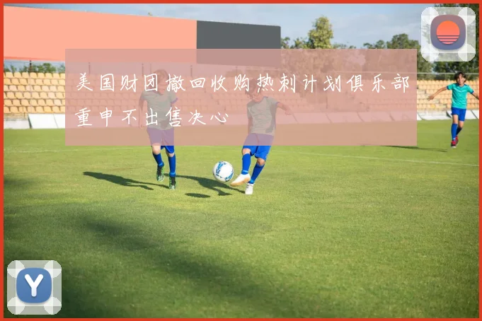 美国财团撤回收购热刺计划俱乐部重申不出售决心