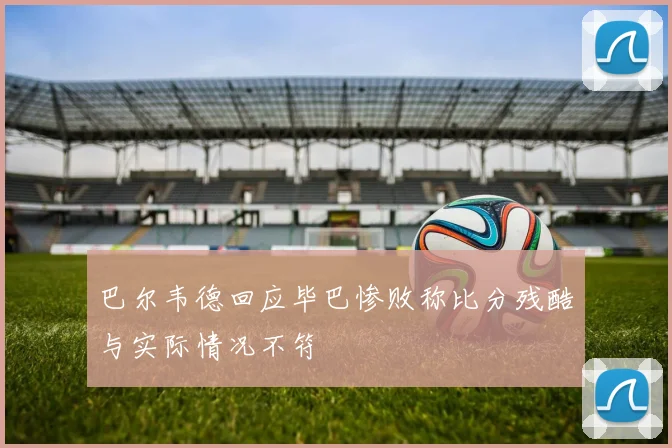 巴尔韦德回应毕巴惨败称比分残酷与实际情况不符