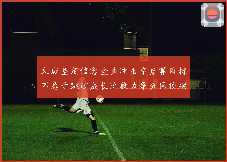 文班坚定信念全力冲击季后赛目标不急于跳过成长阶段力争分区顶端