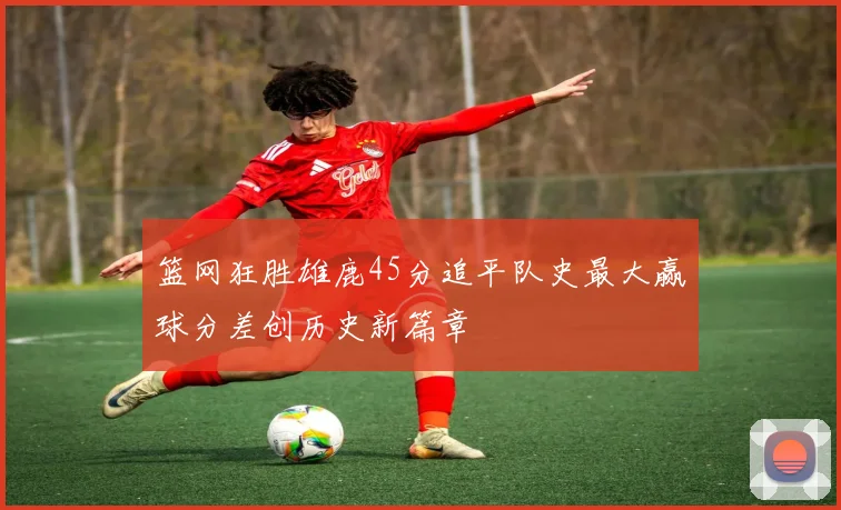 篮网狂胜雄鹿45分追平队史最大赢球分差创历史新篇章