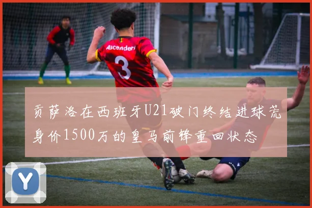 贡萨洛在西班牙U21破门终结进球荒身价1500万的皇马前锋重回状态