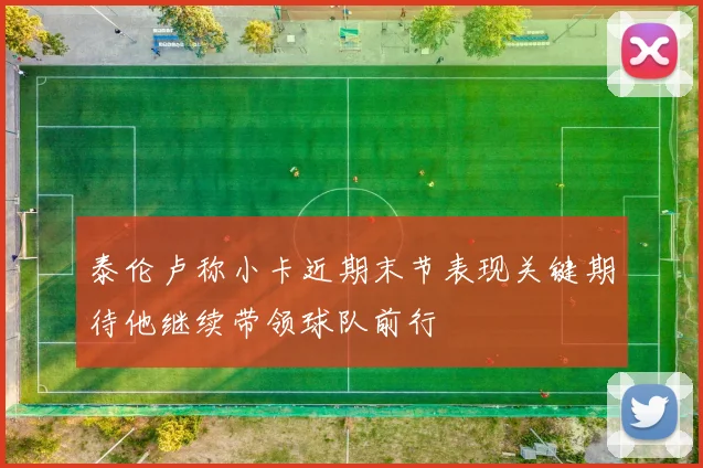 泰伦卢称小卡近期末节表现关键期待他继续带领球队前行