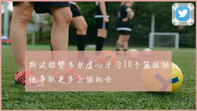 斯波称赞韦尔虚心学习18个篮板助他争取更多上场机会