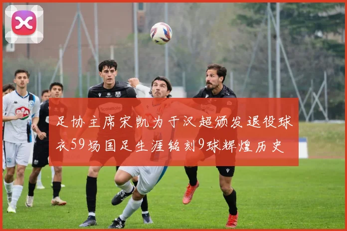 足协主席宋凯为于汉超颁发退役球衣59场国足生涯铭刻9球辉煌历史