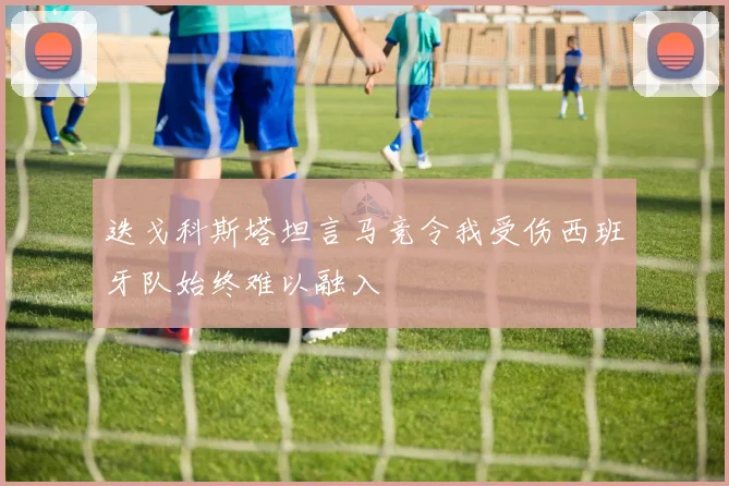 迭戈科斯塔坦言马竞令我受伤西班牙队始终难以融入