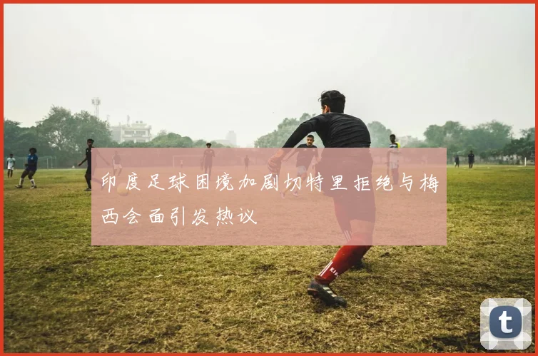 印度足球困境加剧切特里拒绝与梅西会面引发热议