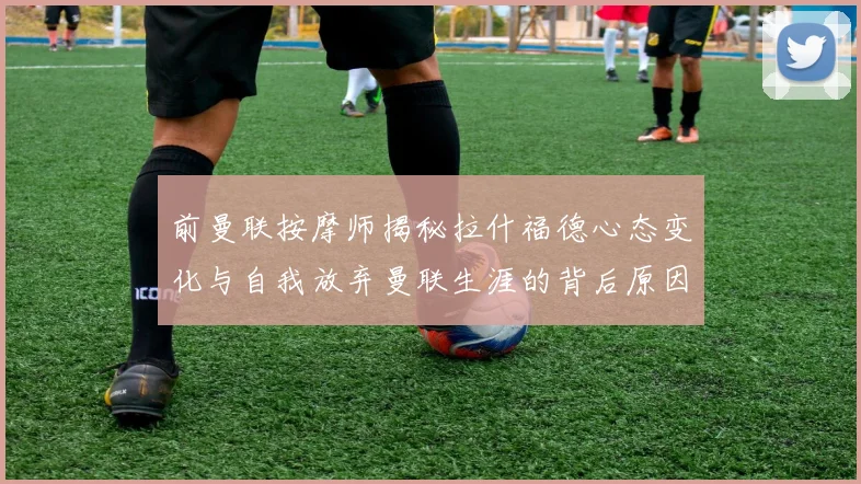 前曼联按摩师揭秘拉什福德心态变化与自我放弃曼联生涯的背后原因