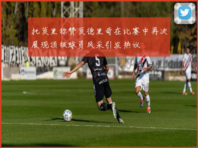 托莫里称赞莫德里奇在比赛中再次展现顶级球员风采引发热议