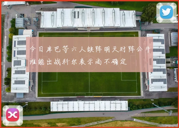 今日库巴等六人缺阵明天对阵公牛谁能出战科尔表示尚不确定