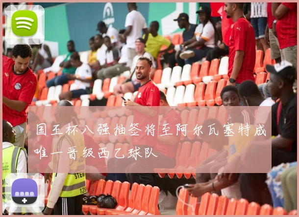 国王杯八强抽签将至阿尔瓦塞特成唯一晋级西乙球队